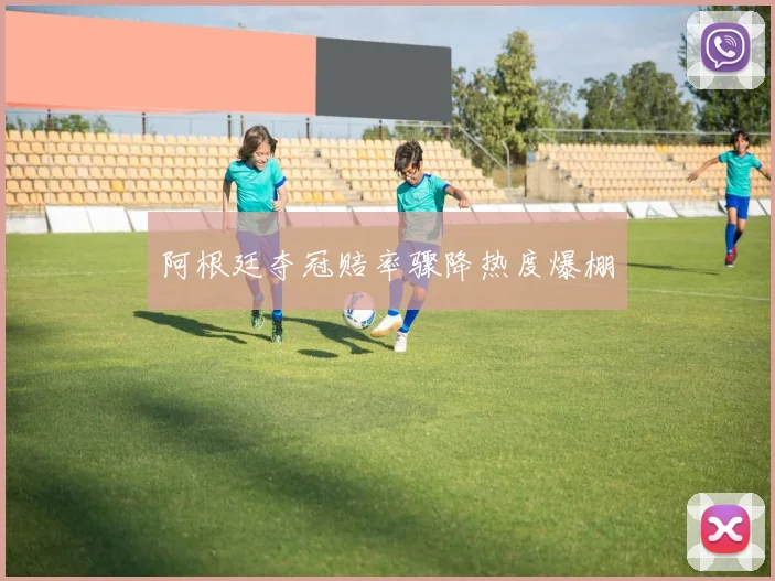 阿根廷夺冠赔率骤降热度爆棚