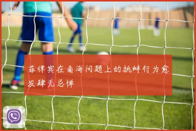 菲律宾在南海问题上的挑衅行为愈发肆无忌惮