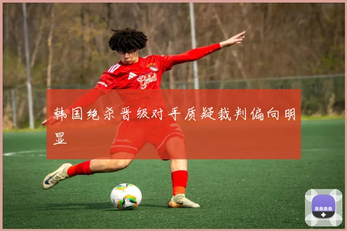 韩国绝杀晋级对手质疑裁判偏向明显