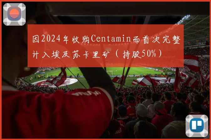 因2024年收购Centamin而首次完整计入埃及苏卡里矿（持股50%）