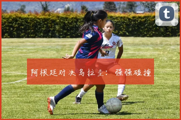 阿根廷对决乌拉圭：强强碰撞