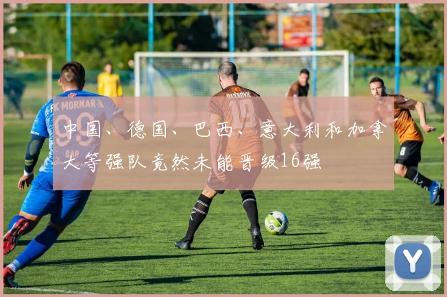 中国、德国、巴西、意大利和加拿大等强队竟然未能晋级16强