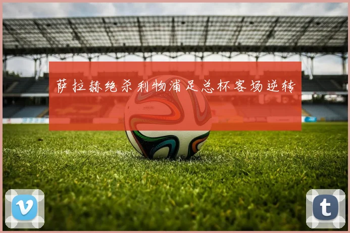 萨拉赫绝杀利物浦足总杯客场逆转
