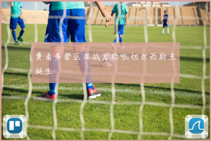 费南多禁区混战后怒吼切尔西新王诞生