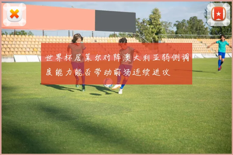 世界杯居莱尔对阵澳大利亚弱侧调度能力能否带动前场连续进攻