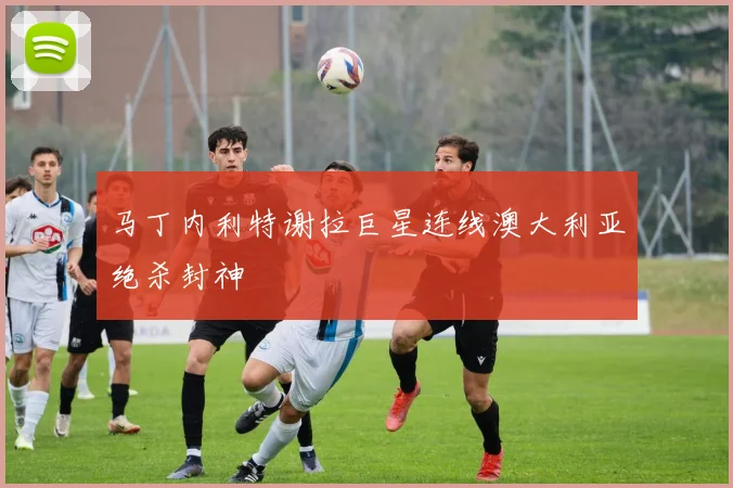 马丁内利特谢拉巨星连线澳大利亚绝杀封神