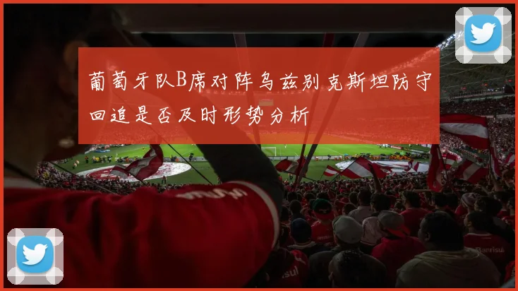葡萄牙队B席对阵乌兹别克斯坦防守回追是否及时形势分析