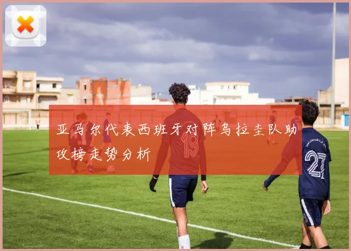 亚马尔代表西班牙对阵乌拉圭队助攻榜走势分析
