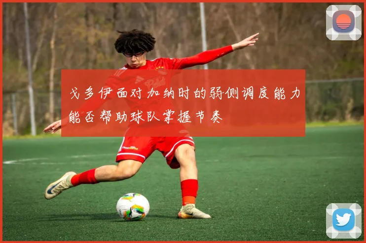戈多伊面对加纳时的弱侧调度能力能否帮助球队掌握节奏