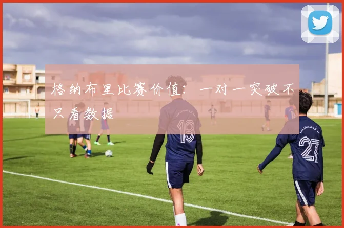 格纳布里比赛价值:一对一突破不只看数据