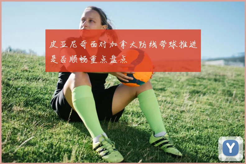 皮亚尼奇面对加拿大防线带球推进是否顺畅重点盘点