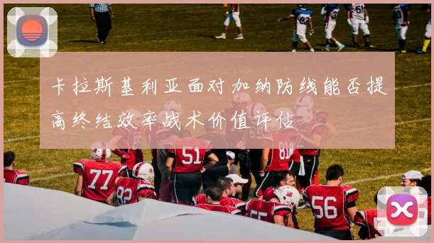 卡拉斯基利亚面对加纳防线能否提高终结效率战术价值评估