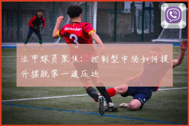 法甲球员聚焦：控制型中场如何提升摆脱第一道压迫