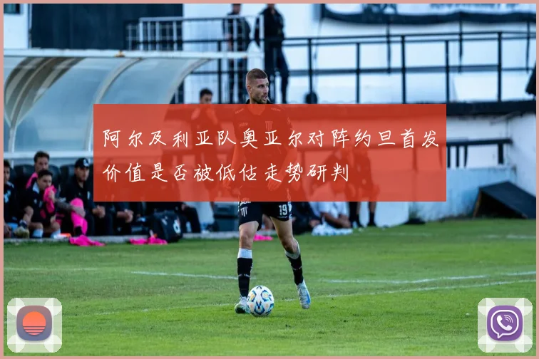 阿尔及利亚队奥亚尔对阵约旦首发价值是否被低估走势研判