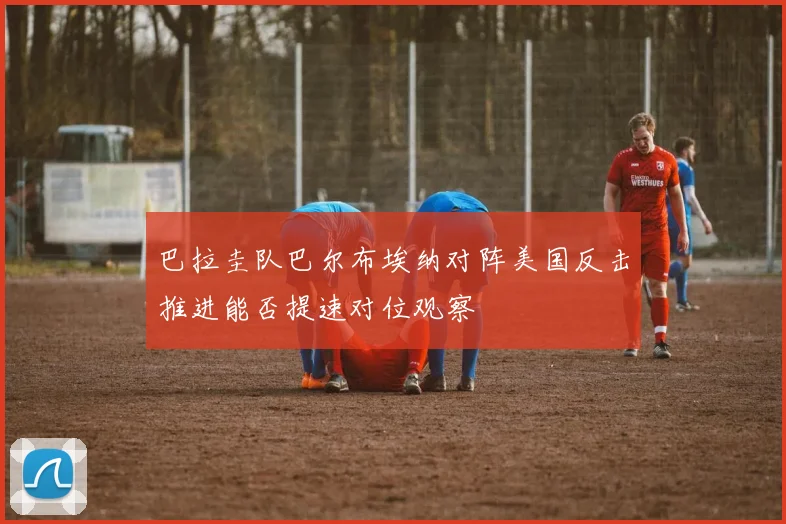巴拉圭队巴尔布埃纳对阵美国反击推进能否提速对位观察