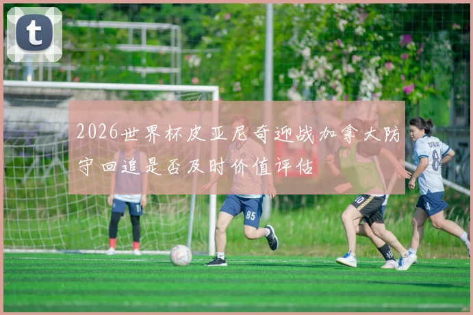 2026世界杯皮亚尼奇迎战加拿大防守回追是否及时价值评估