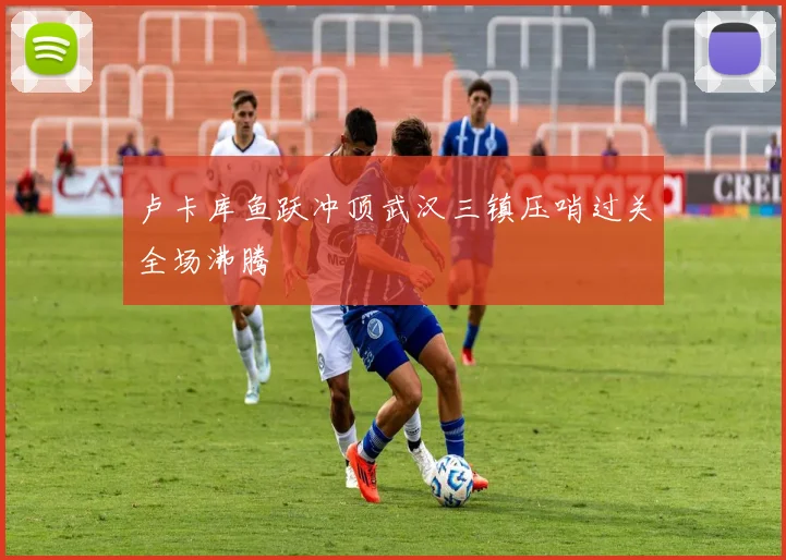 卢卡库鱼跃冲顶武汉三镇压哨过关全场沸腾