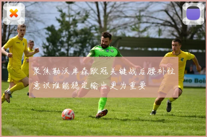 聚焦勒沃库森欧冠关键战后腰补位意识谁能稳定输出更为重要