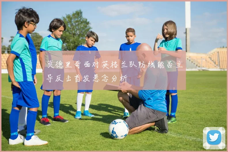 莫德里奇面对英格兰队防线能否主导反击首发悬念分析