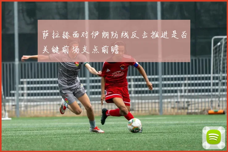 萨拉赫面对伊朗防线反击推进是否关键前场支点前瞻