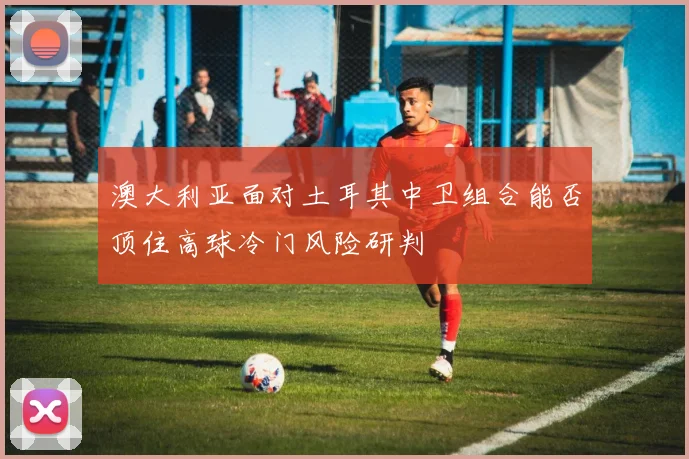 澳大利亚面对土耳其中卫组合能否顶住高球冷门风险研判