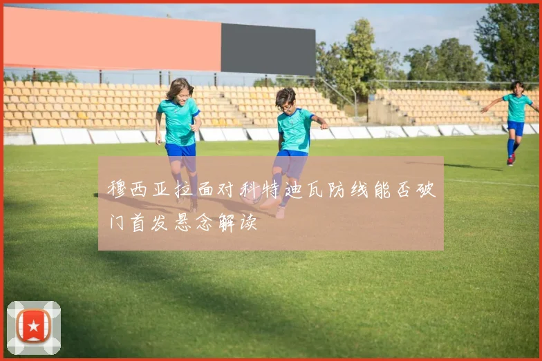 穆西亚拉面对科特迪瓦防线能否破门首发悬念解读
