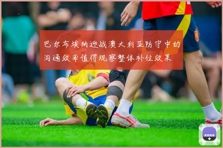 巴尔布埃纳迎战澳大利亚防守中的沟通效率值得观察整体补位效果